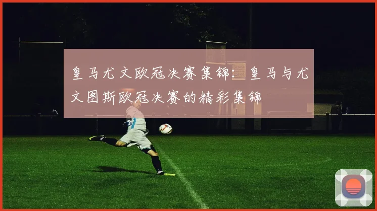 皇马尤文欧冠决赛集锦：皇马与尤文图斯欧冠决赛的精彩集锦