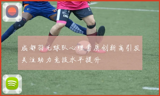 成都羽毛球队心理素质创新高引发关注助力竞技水平提升