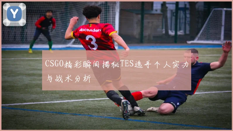 CSGO精彩瞬间揭秘TES选手个人实力与战术分析