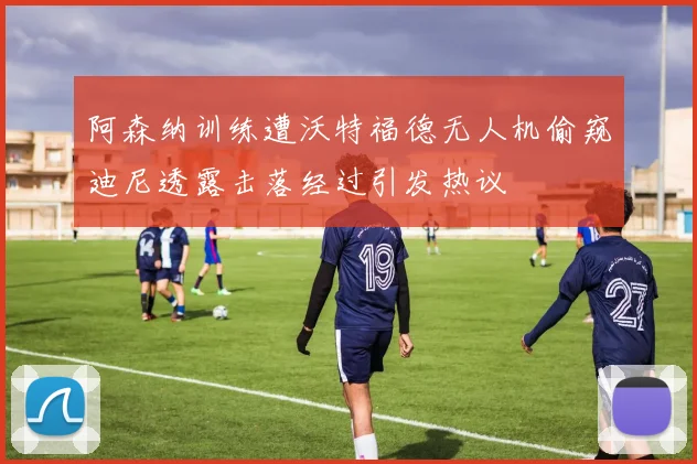阿森纳训练遭沃特福德无人机偷窥迪尼透露击落经过引发热议