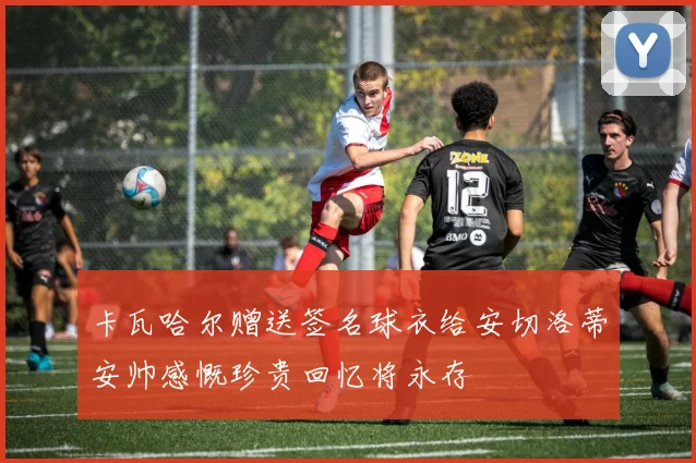卡瓦哈尔赠送签名球衣给安切洛蒂安帅感慨珍贵回忆将永存