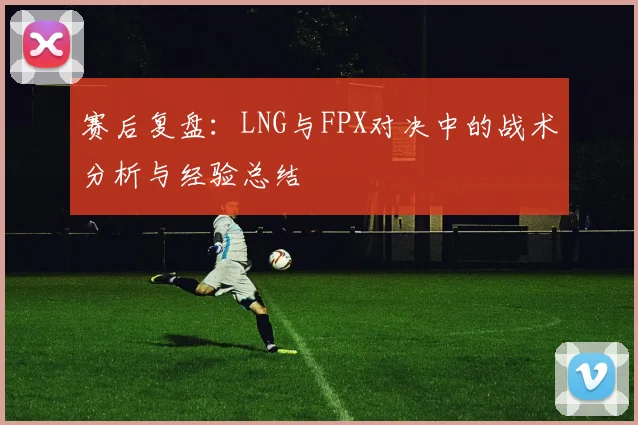赛后复盘：LNG与FPX对决中的战术分析与经验总结